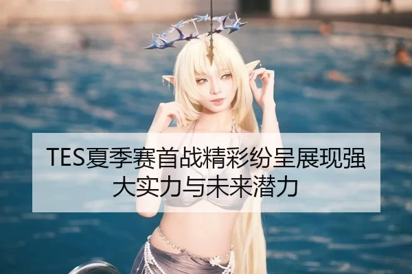 TES夏季赛首战精彩纷呈展现强大实力与未来潜力